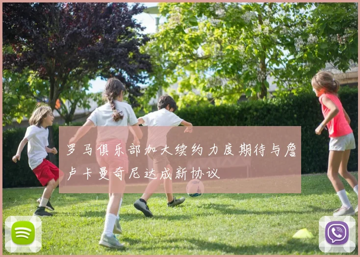 罗马俱乐部加大续约力度期待与詹卢卡曼奇尼达成新协议