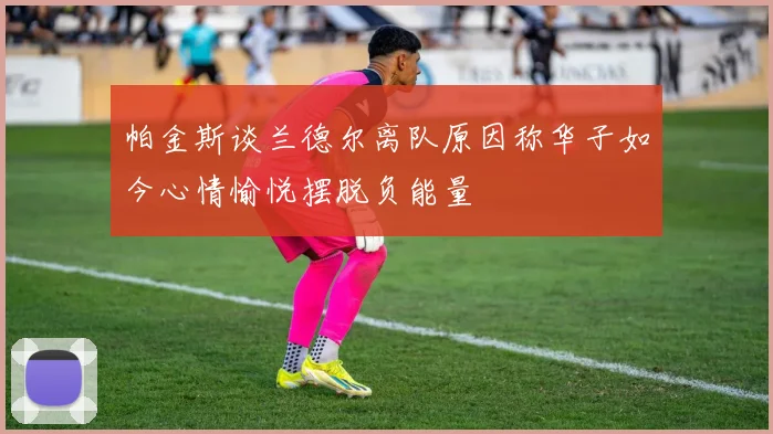 帕金斯谈兰德尔离队原因称华子如今心情愉悦摆脱负能量