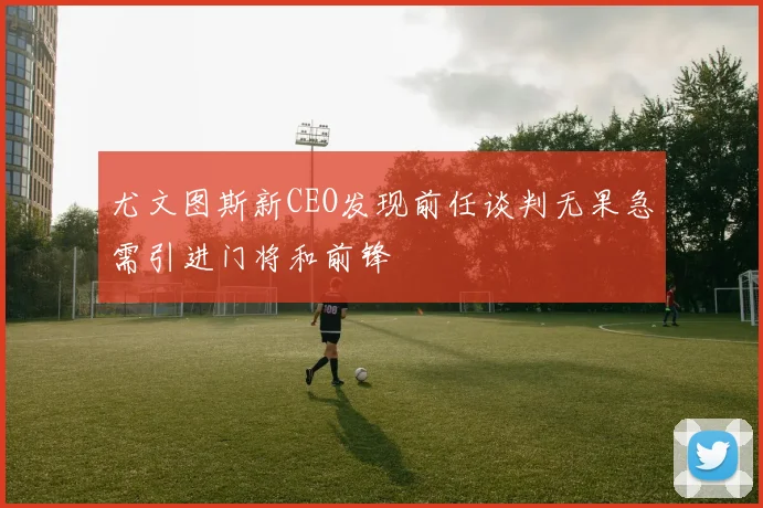 尤文图斯新CEO发现前任谈判无果急需引进门将和前锋