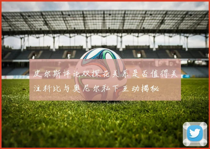 皮尔斯评论双探花关系是否值得关注科比与奥尼尔私下互动揭秘