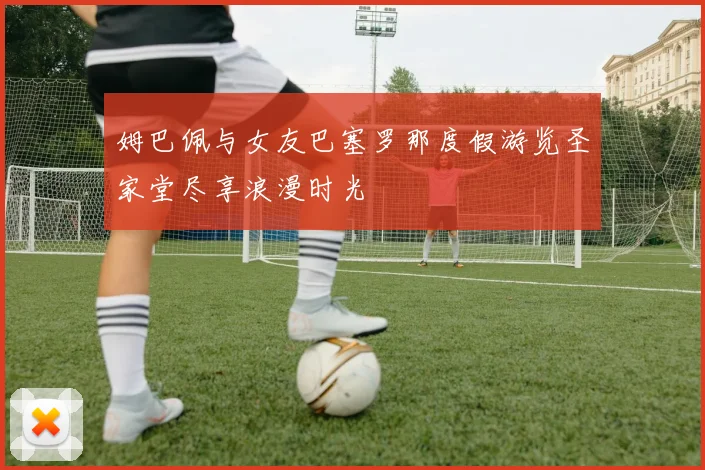 姆巴佩与女友巴塞罗那度假游览圣家堂尽享浪漫时光