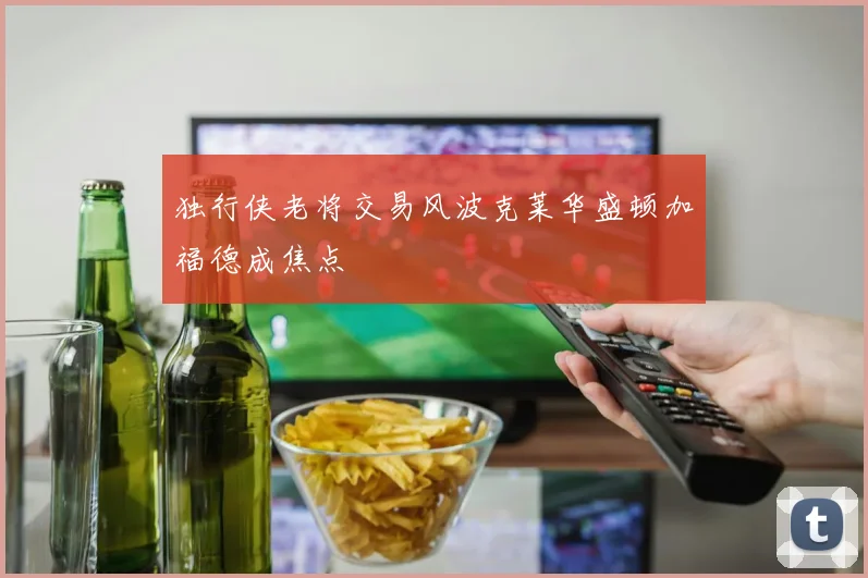 独行侠老将交易风波克莱华盛顿加福德成焦点