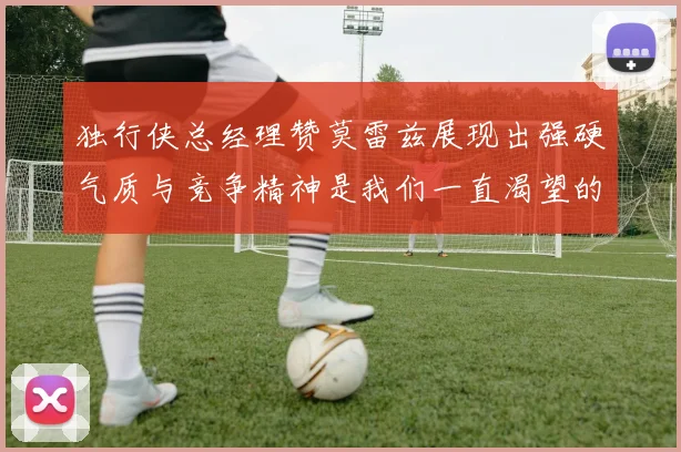 独行侠总经理赞莫雷兹展现出强硬气质与竞争精神是我们一直渴望的特质