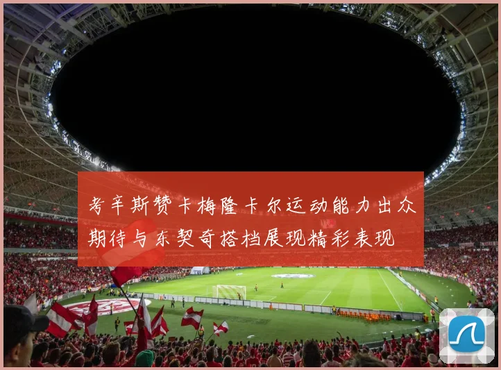 考辛斯赞卡梅隆卡尔运动能力出众期待与东契奇搭档展现精彩表现