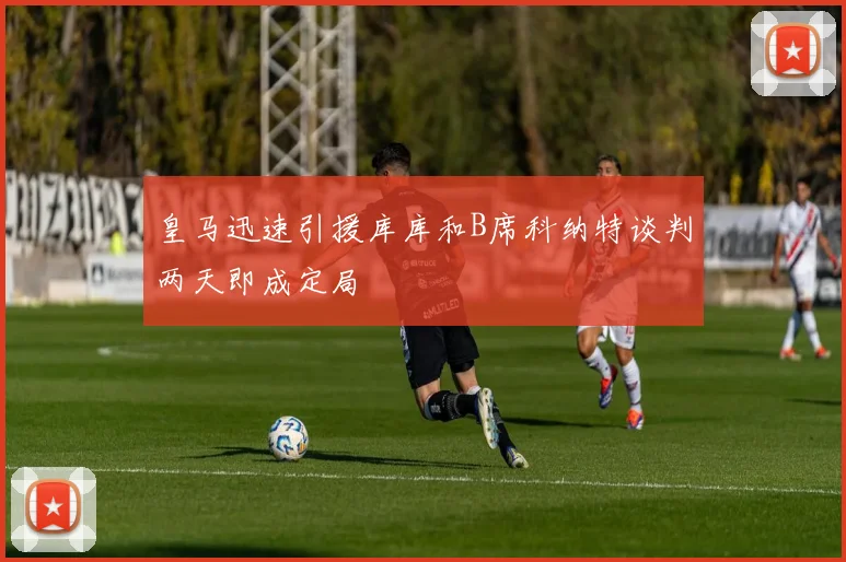 皇马迅速引援库库和B席科纳特谈判两天即成定局