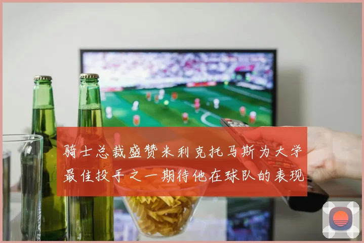 骑士总裁盛赞米利克托马斯为大学最佳投手之一期待他在球队的表现