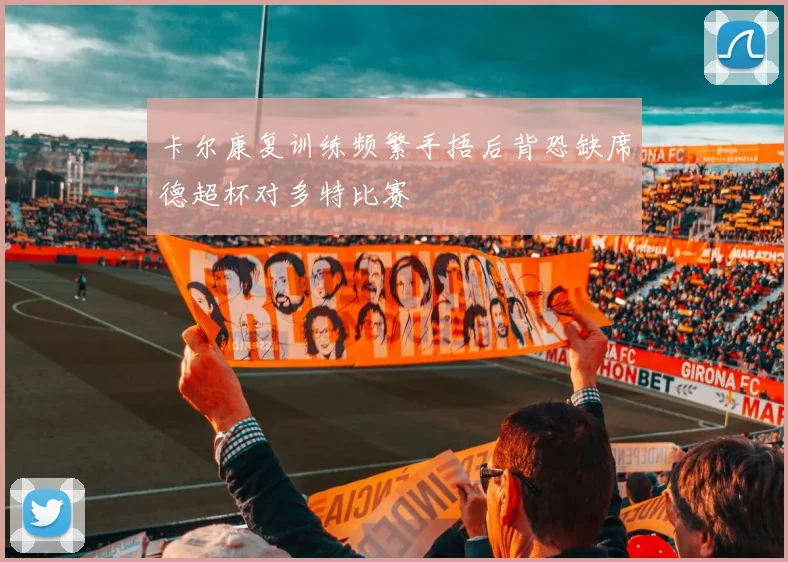 卡尔康复训练频繁手捂后背恐缺席德超杯对多特比赛