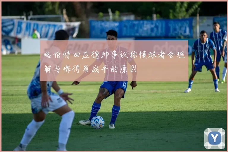 略伦特回应德帅争议称懂球者会理解与佛得角战平的原因