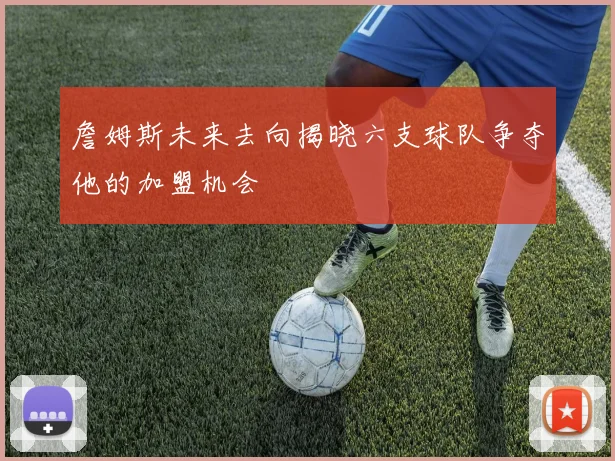 詹姆斯未来去向揭晓六支球队争夺他的加盟机会