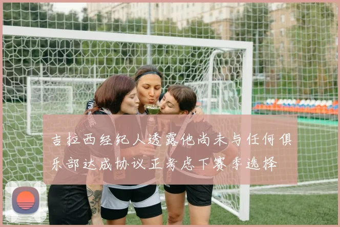 吉拉西经纪人透露他尚未与任何俱乐部达成协议正考虑下赛季选择
