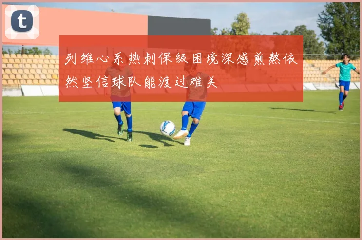 列维心系热刺保级困境深感煎熬依然坚信球队能渡过难关