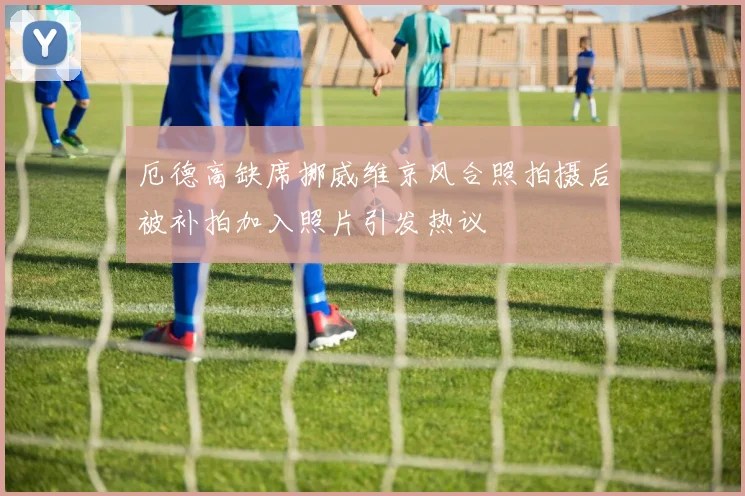 厄德高缺席挪威维京风合照拍摄后被补拍加入照片引发热议